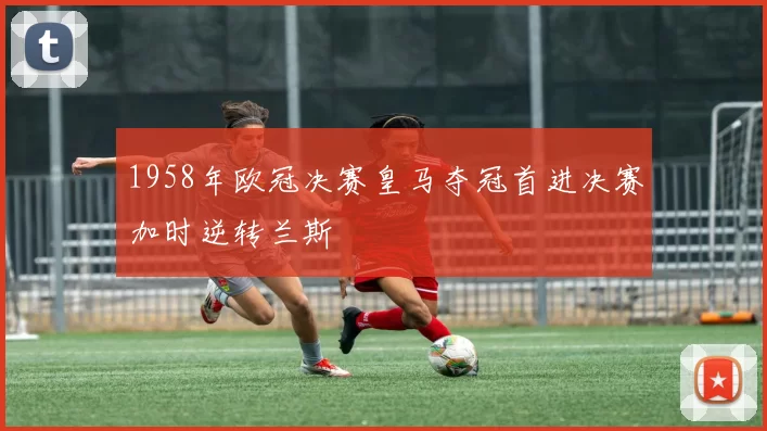 1958年欧冠决赛皇马夺冠首进决赛加时逆转兰斯