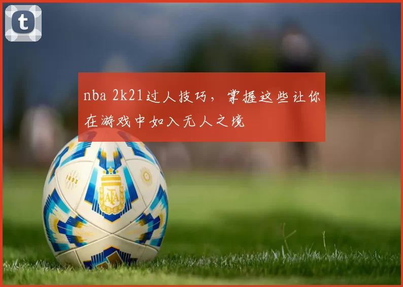 nba 2k21过人技巧，掌握这些让你在游戏中如入无人之境