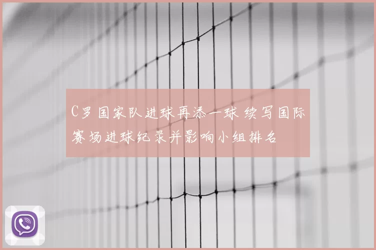 C罗国家队进球再添一球 续写国际赛场进球纪录并影响小组排名