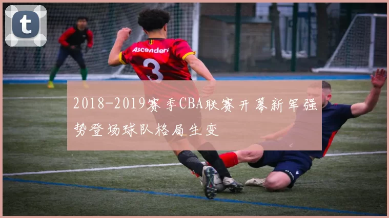 2018-2019赛季CBA联赛开幕新军强势登场球队格局生变