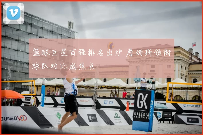 篮球巨星百强排名出炉 詹姆斯领衔球队对比成焦点