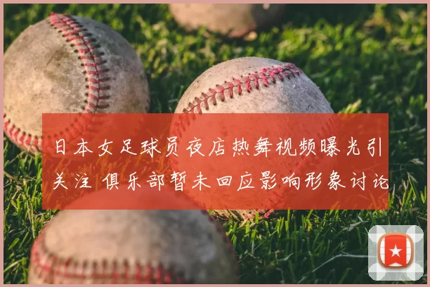 日本女足球员夜店热舞视频曝光引关注 俱乐部暂未回应影响形象讨论