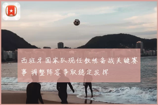 西班牙国家队现任教练备战关键赛事 调整阵容争取稳定发挥