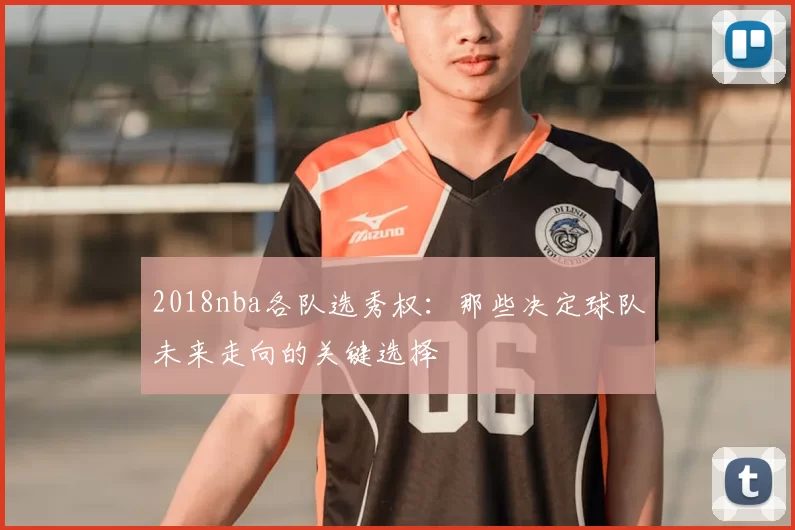 2018nba各队选秀权：那些决定球队未来走向的关键选择