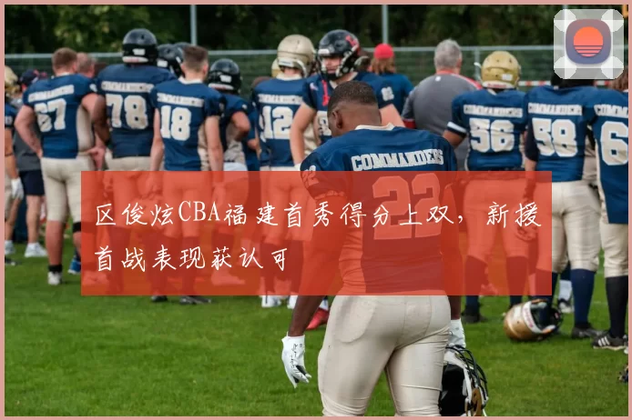 区俊炫CBA福建首秀得分上双，新援首战表现获认可