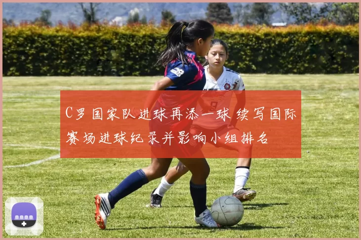 C罗国家队进球再添一球 续写国际赛场进球纪录并影响小组排名