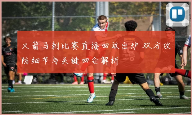 火箭马刺比赛直播回放出炉 双方攻防细节与关键回合解析