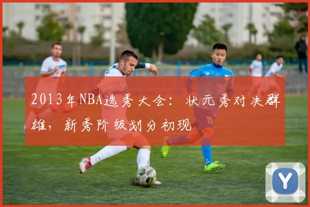 2013年NBA选秀大会：状元秀对决群雄，新秀阶级划分初现