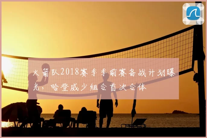 火箭队2018赛季季前赛备战计划曝光，哈登威少组合首次合体