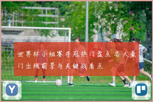 世界杯小组赛夺冠热门盘点 各大豪门出线前景与关键战看点