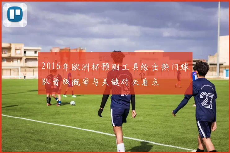 2016年欧洲杯预测工具给出热门球队晋级概率与关键对决看点