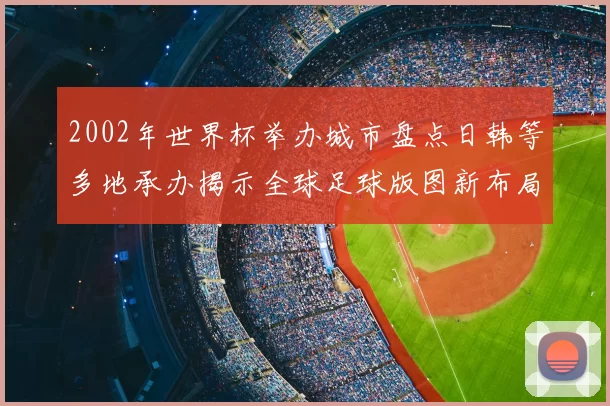 2002年世界杯举办城市盘点日韩等多地承办揭示全球足球版图新布局