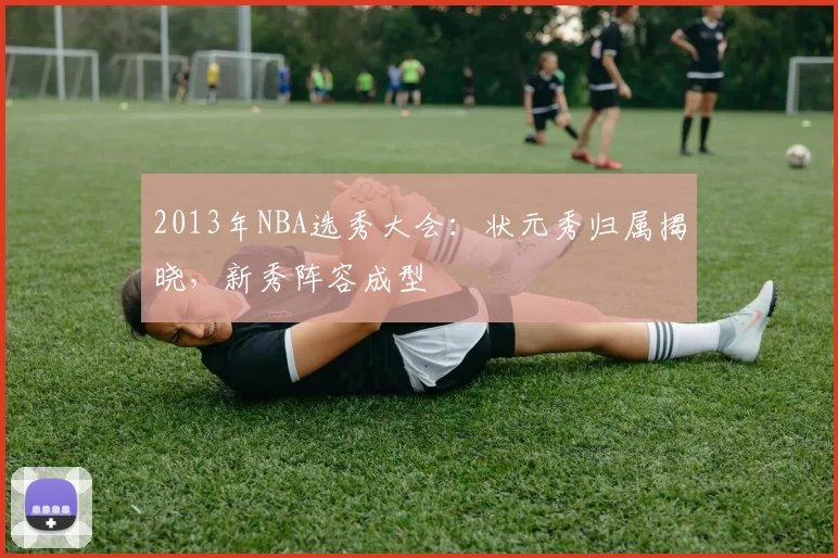 2013年NBA选秀大会:状元秀归属揭晓,新秀阵容成型