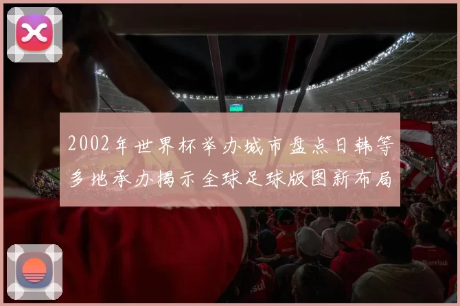 2002年世界杯举办城市盘点日韩等多地承办揭示全球足球版图新布局