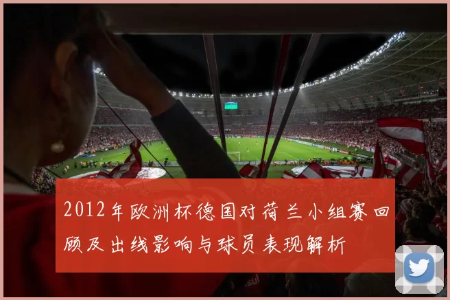 2012年欧洲杯德国对荷兰小组赛回顾及出线影响与球员表现解析