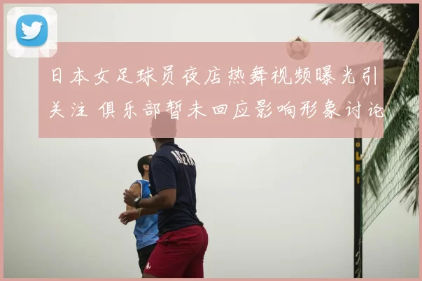 日本女足球员夜店热舞视频曝光引关注 俱乐部暂未回应影响形象讨论