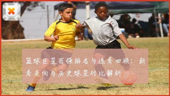 篮球巨星百强排名与选秀回顾：新秀走向与历史球星对比解析