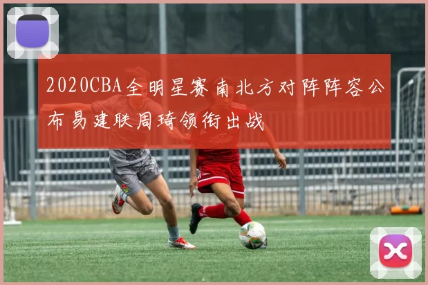 2020CBA全明星赛南北方对阵阵容公布易建联周琦领衔出战