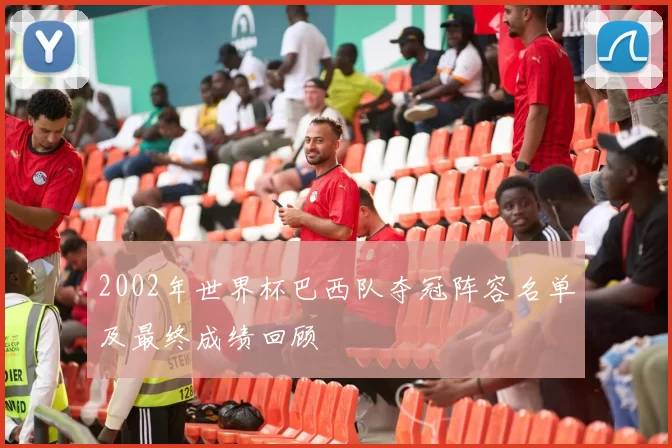 2002年世界杯巴西队夺冠阵容名单及最终成绩回顾