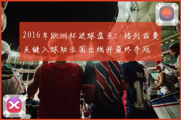 2016年欧洲杯进球盘点:格列兹曼关键入球助法国出线并最终夺冠