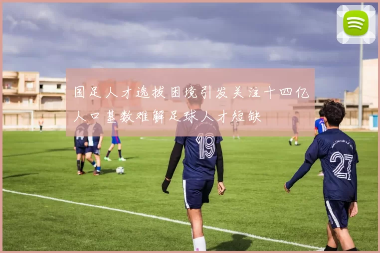 国足人才选拔困境引发关注十四亿人口基数难解足球人才短缺