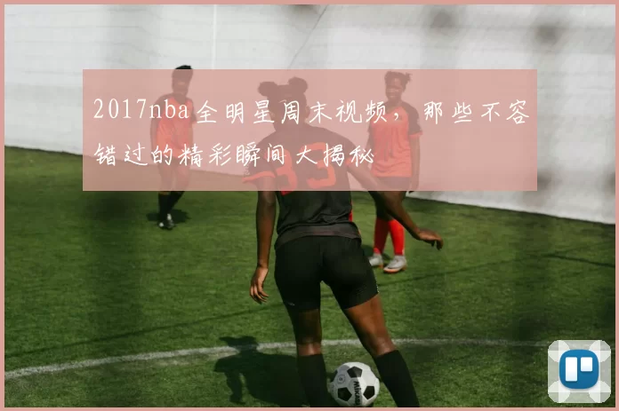 2017nba全明星周末视频，那些不容错过的精彩瞬间大揭秘