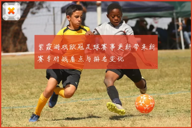 紫霞游戏欧冠足球赛事更新带来新赛季对战看点与排名变化