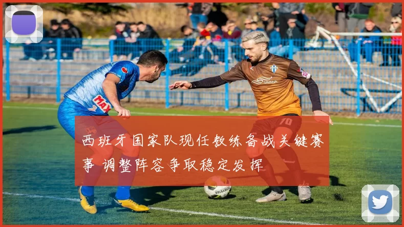 西班牙国家队现任教练备战关键赛事 调整阵容争取稳定发挥