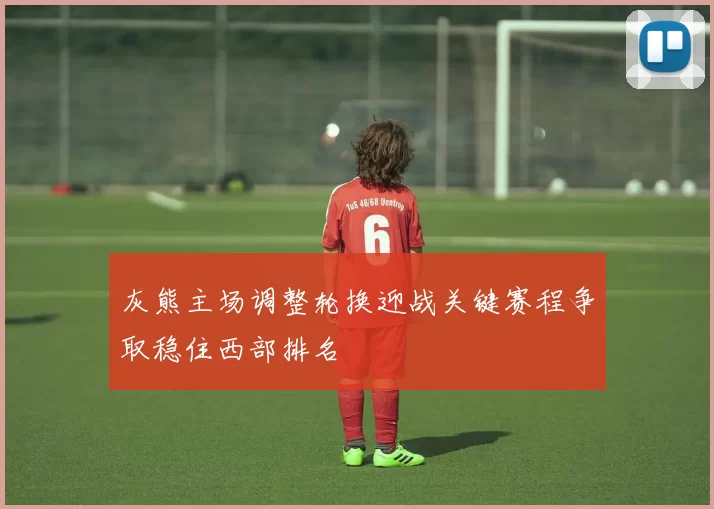 灰熊主场调整轮换迎战关键赛程争取稳住西部排名