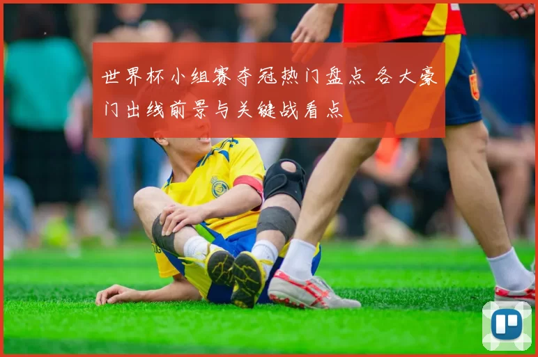 世界杯小组赛夺冠热门盘点 各大豪门出线前景与关键战看点