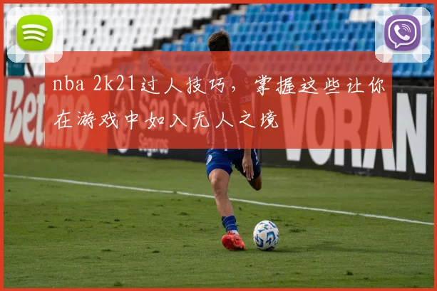 nba 2k21过人技巧，掌握这些让你在游戏中如入无人之境