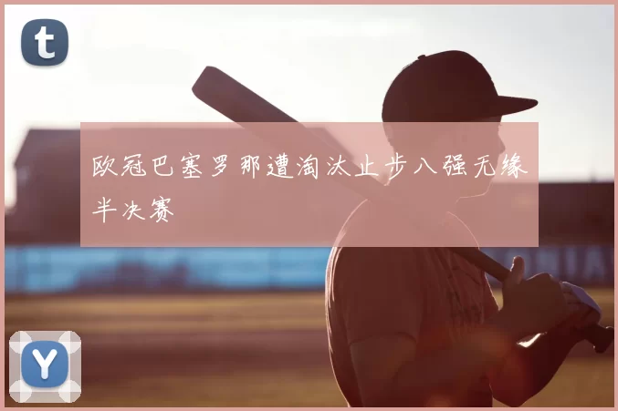 欧冠巴塞罗那遭淘汰止步八强无缘半决赛