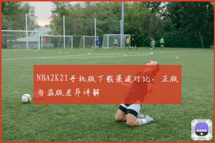 NBA2K21手机版下载渠道对比，正版与盗版差异详解