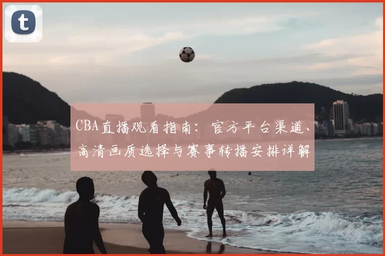 CBA直播观看指南:官方平台渠道、高清画质选择与赛事转播安排详解