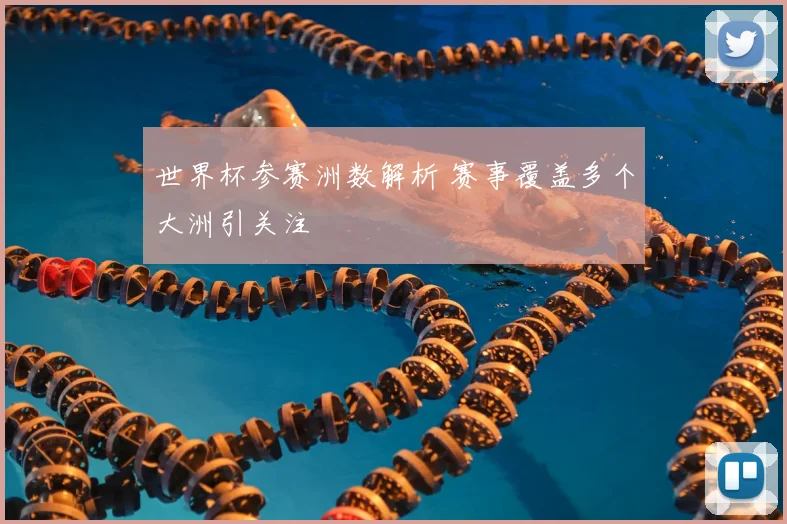 世界杯参赛洲数解析 赛事覆盖多个大洲引关注