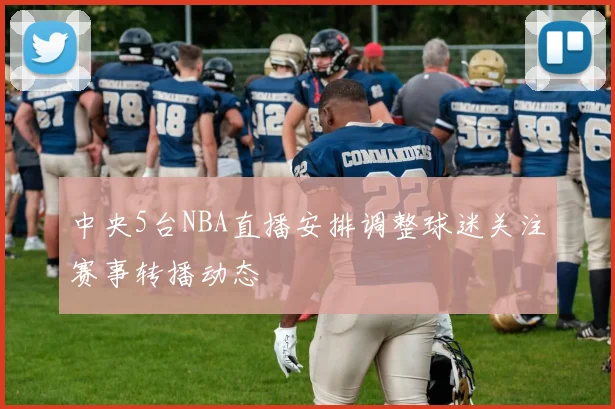 中央5台NBA直播安排调整球迷关注赛事转播动态