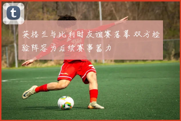 英格兰与比利时友谊赛落幕 双方检验阵容为后续赛事蓄力