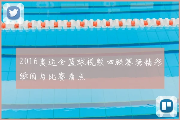 2016奥运会篮球视频回顾赛场精彩瞬间与比赛看点