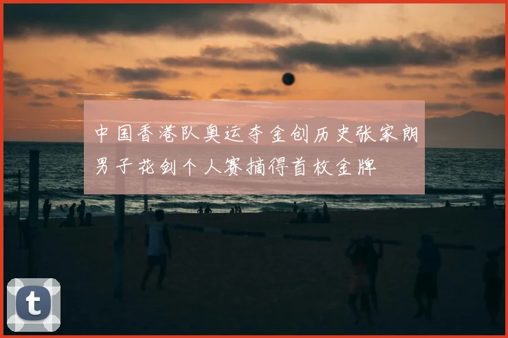 中国香港队奥运夺金创历史张家朗男子花剑个人赛摘得首枚金牌