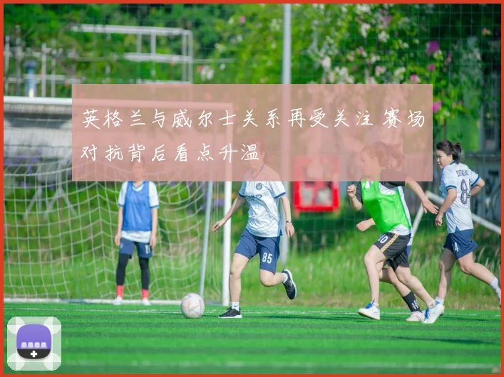 英格兰与威尔士关系再受关注 赛场对抗背后看点升温