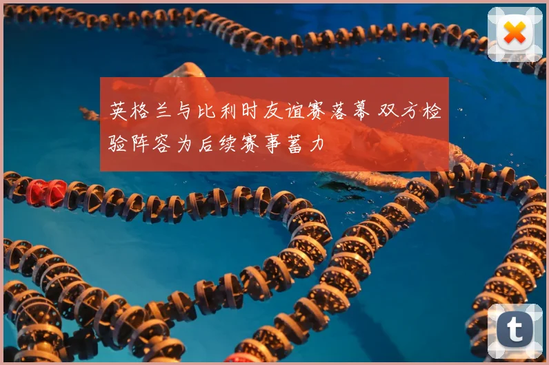 英格兰与比利时友谊赛落幕 双方检验阵容为后续赛事蓄力